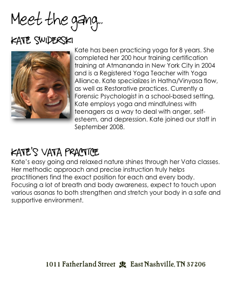 Meet the gang...
Kate Swiderski
￼Kate has been practicing yoga for 8 years. She completed her 200 hour training certification training at Atmananda in New York City in 2004 and is a Registered Yoga Teacher with Yoga Alliance. Kate specializes in Hatha/Vinyasa flow, as well as Restorative practices. Currently a Forensic Psychologist in a school-based setting, Kate employs yoga and mindfulness with teenagers as a way to deal with anger, self-esteem, and depression. Kate joined our staff in September 2008.


Kate’s Vata Practice
Kate’s easy going and relaxed nature shines through her Vata classes. Her methodic approach and precise instruction truly helps practitioners find the exact position for each and every body. Focusing a lot of breath and body awareness, expect to touch upon various asanas to both strengthen and stretch your body in a safe and supportive environment. 
                                                        


1011 Fatherland Street  d  East Nashville, TN 37206
info@kaliyugayoga.com

