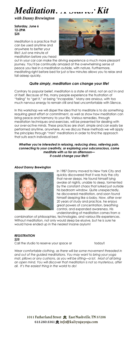 Meditation: A Starter Kit
with Danny Brewington￼

Saturday, June 6
12-2PM
$25

Meditation is a practice that can be used anytime and anywhere to better your life!! Just one minute of meditation before you head out in your car can make the driving experience a much more pleasant journey. You’ll be continually amazed at the overwhelming sense of peace you feel in a meditation outside, with nature. Furthermore, meditating right before bed for just a few minutes allows you to relax and fall asleep quickly. 

Quite simply, meditation can change your life!

Contrary to popular belief, meditation is a state of mind, not an act in and of itself. Because of this, many people experience the frustration of “failing” to “get it,” or being “incapable.” Many are anxious, with too much nervous energy to remain still and feel uncomfortable with Silence.  

In this workshop we will dispel the idea that to meditate is to do something requiring great effort or commitment, as well as show how meditation can bring peace and harmony to your life. Various remedies, through meditation techniques and exercises, will be presented for dealing with our over-active minds. These practices are short, simple and can easily be performed anytime, anywhere. As we discuss these methods we will apply the principles through “mini” meditations in order to find the approach that suits each individual best. 

Whether you’re interested in relaxing, reducing stress, relieving pain, connecting to your creativity, or exploring your subconscious, come meditate with us for an afternoon—
it could change your life!!!


About Danny Brewington
￼In 1987 Danny moved to New York City and quickly discovered that it was truly the city that never sleeps. He found himself lying awake at nights, unable to sleep, tormented by the constant chaos that lurked just outside his bedroom window. Quite unexpectedly, he discovered meditation, and soon found himself sleeping like a baby. Now, after over 20 years of study and practice, he enjoys great powers of concentration, breathing control, and expanded awareness. His understanding of meditation comes from a combination of philosophies, technologies, and various life experiences.  Without meditation, not only would sleep be elusive, but he is sure he would have ended up in the nearest insane asylum!


REGISTRATION
$25
Call the studio to reserve your space or register online today!!

Wear comfortable clothing, as there will be some movement threaded in and out of the guided meditations. You may want to bring your yoga mat, pillows or any cushions, as you will be sitting—a lot.  Most of all bring an open mind. You will discover that meditation is not so mysterious, after all.  It’s the easiest thing in the world to do! 












￼
