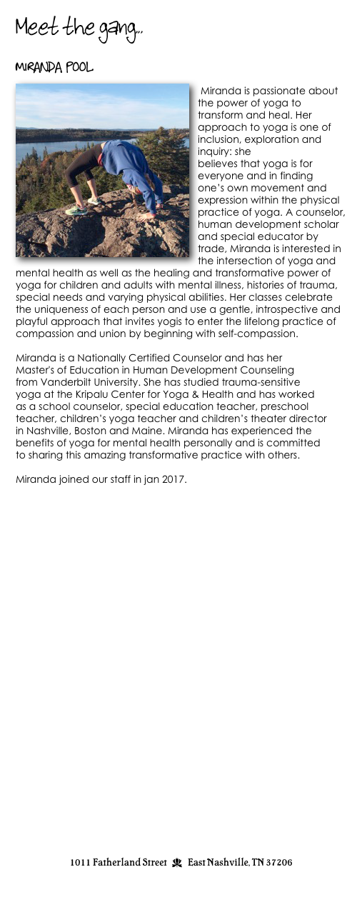 Meet the gang...

Miranda Pool
￼
 Miranda is passionate about the power of yoga to transform and heal. Her approach to yoga is one of inclusion, exploration and inquiry: she
believes that yoga is for everyone and in finding
one’s own movement and expression within the physical practice of yoga. A counselor, human development scholar and special educator by trade, Miranda is interested in the intersection of yoga and mental health as well as the healing and transformative power of yoga for children and adults with mental illness, histories of trauma, special needs and varying physical abilities. Her classes celebrate the uniqueness of each person and use a gentle, introspective and playful approach that invites yogis to enter the lifelong practice of compassion and union by beginning with self-compassion.

Miranda is a Nationally Certified Counselor and has her
Master's of Education in Human Development Counseling
from Vanderbilt University. She has studied trauma-sensitive
yoga at the Kripalu Center for Yoga & Health and has worked
as a school counselor, special education teacher, preschool
teacher, children’s yoga teacher and children’s theater director
in Nashville, Boston and Maine. Miranda has experienced the
benefits of yoga for mental health personally and is committed
to sharing this amazing transformative practice with others.

Miranda joined our staff in jan 2017.





               



















                                 


1011 Fatherland Street  d  East Nashville, TN 37206
info@kaliyugayoga.com

