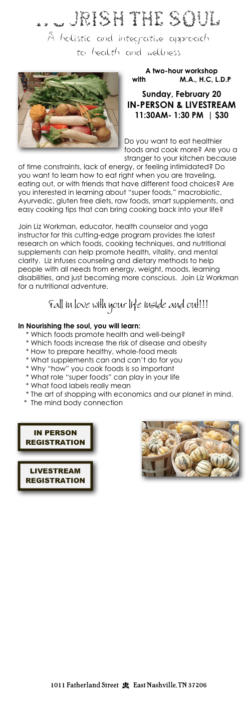 Nourishing the Soul
A holistic and integrative approach to health and wellness
￼


A four-hour workshop
with Liz Workman 
M.A., H.C, L.D.P

Saturday, January 14
11:30AM- 3:30 PM



Do you want to eat healthier foods and cook more? Are you a stranger to your kitchen because of time constraints, lack of energy, or feeling intimidated? Do you want to learn how to eat right when you are traveling, eating out, or with friends that have different food choices? Are you interested in learning about “super foods,” macrobiotic, Ayurvedic, gluten free diets, raw foods, smart supplements, and easy cooking tips that can bring cooking back into your life?
 


Join Liz Workman, educator, health counselor and yoga instructor for this cutting-edge program provides the latest research on which foods, cooking techniques, and nutritional supplements can help promote health, vitality, and mental clarity.  Liz infuses counseling and dietary methods to help people with all needs from energy, weight, moods, learning disabilities, and just becoming more conscious.  Join Liz Workman for a nutritional adventure. 

Start the year off right & fall in love with your life inside and out!!!
  ￼
In Nourishing the soul, you will learn:
    * Which foods promote health and well-being
        * How to prepare healthy, whole-food meals
    * What supplements can and can’t do for you
    * Why “how” you cook foods is so important
    * What role “super foods” can play in your life
    * Which foods increase the risk of disease and obesity
    * What food labels really mean
    * The art of shopping with economics and our planet in mind.
   *  The mind body connection

TOPICS COVERED INCLUDE:
Primary Food Introduction 
Examination and discussion of the concept of Primary Food: Relationships, Physical Activity, Spirituality and Career.

Food and Mood
Examination and discussion of food as medicine for emotional well-being. 

Using Your Cravings 
Examination and discussion of how specific dietary urges can be used to identify and address imbalances in the body. Deconstructing craving such as sugar addictions, caffeine, and emotional eating)

Healing Yourself
Discussion and application of rejuvenating techniques such as water therapy, lymphatic drainage and aromatherapy.

Intuition and Digestion
Discussion of how to listen to the body’s unique set of digestive needs.

Understanding Your Body Type 
Application of Ayurvedic theory towards determining the body’s specific environmental and nutritional needs.


REGISTRATION
$45

￼

-or- 
CALL: 615-260-5361
EMAIL: info@kaliyugayoga.com







1011 Fatherland Street  d  East Nashville, TN 37206
info@kaliyugayoga.com

