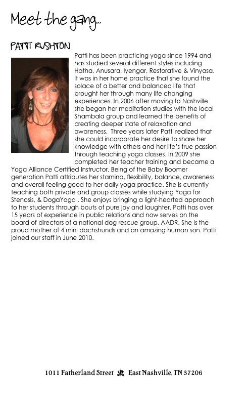 Meet the gang...

Patti Rushton
￼Patti has been practicing yoga since 1994 and has studied several different styles including Hatha, Anusara, Iyengar, Restorative & Vinyasa. It was in her home practice that she found the solace of a better and balanced life that brought her through many life changing experiences. In 2006 after moving to Nashville she began her meditation studies with the local Shambala group and learned the benefits of creating deeper state of relaxation and awareness.  Three years later Patti realized that she could incorporate her desire to share her knowledge with others and her life’s true passion through teaching yoga classes. In 2009 she completed her teacher training and became a Yoga Alliance Certified Instructor. Being of the Baby Boomer generation Patti attributes her stamina, flexibility, balance, awareness and overall feeling good to her daily yoga practice. She is currently teaching both private and group classes while studying Yoga for Stenosis, & DogaYoga . She enjoys bringing a light-hearted approach to her students through bouts of pure joy and laughter. Patti has over 15 years of experience in public relations and now serves on the board of directors of a national dog rescue group, AADR. She is the proud mother of 4 mini dachshunds and an amazing human son. Patti joined our staff in June 2010.   









                                 


1011 Fatherland Street  d  East Nashville, TN 37206
info@kaliyugayoga.com

