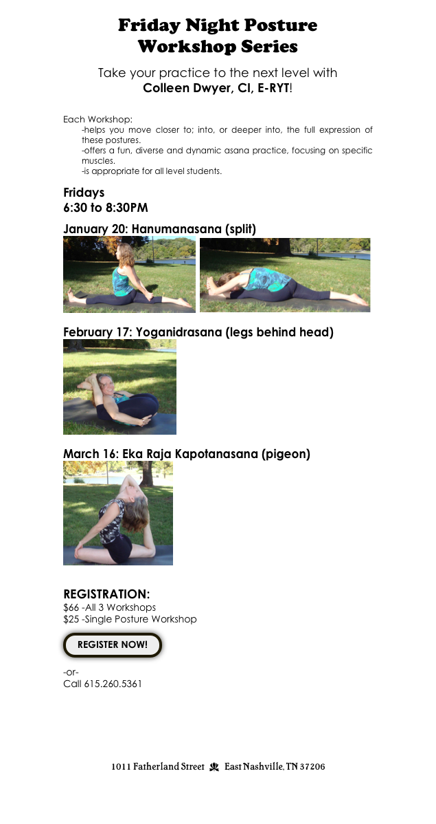 Friday Night Posture 
Workshop Series

Take your practice to the next level with 
Colleen Dwyer, CI, E-RYT!

Each Workshop:
-helps you move closer to; into, or deeper into, the full expression of these postures. 
-offers a fun, diverse and dynamic asana practice, focusing on specific muscles.
-is appropriate for all level students.

Fridays  
6:30 to 8:30PM 

January 20: Hanumanasana (split)   
￼  ￼

February 17: Yoganidrasana (legs behind head)  
￼

March 16: Eka Raja Kapotanasana (pigeon)
￼
   

REGISTRATION: 
$66 -All 3 Workshops  
$25 -Single Posture Workshop 

￼

-or- 
Call 615.260.5361






1011 Fatherland Street  d  East Nashville, TN 37206
info@kaliyugayoga.com

