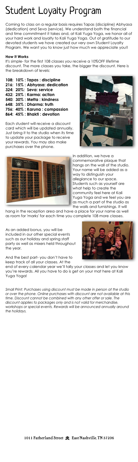 Student Loyalty Program

Coming to class on a regular basis requires Tapas (discipline) Abhyasa (dedication) and Seva (service). We understand both the financial and time commitment it takes and, at Kali Yuga Yoga, we honor all of your hard work and loyalty to Kali Yuga Yoga. Out of gratitude to our devoted students we have created our very own Student Loyalty Program. We want you to know just how much we appreciate you!! 

How It Works
It's simple- for the first 108 classes you receive a 10%OFF lifetime discount. The more classes you take, the bigger the discount. Here is the breakdown of levels:
￼
108:  10% : Tapas : discipline
216:  15% : Abhyasa: dedication
324:  20%:  Seva: service
432:  25% : Karma: action
540:  30% : Metta : kindness
648:  35% : Dharma: truth
756:  40% : Karuna : compassion
864:  45% : Bhakti : devotion

Each student will receive a discount card which will be updated annually. Just bring it to the studio when its time to update your package to receive your rewards. You may also make purchases over the phone. 

I￼n addition, we have a commemorative plaque that hangs on the wall of the studio. Your name will be added as a way to distinguish your allegiance to our space. Students such as yourself are what help to create the community feel here at Kali Yuga Yoga and we feel you are as much a part of the studio as the walls and furnishings. It will hang in the reception area and have a place for your name as well as room for 'marks' for each time you complete 108 more classes. 
￼

As an added bonus, you will be included in our other special events such as our holiday and spring staff party as well as mixers held throughout the year.  

And the best part- you don’t have to keep track of all your classes. At the end of every calendar year we’ll tally your classes and let you know you’re rewards. All you have to do is get on your mat here at Kali Yuga Yoga!


Small Print: Purchases using discount must be made in person at the studio or over the phone. Online purchases with discount are not available at this time. Discount cannot be combined with any other offer or sale. The discount applies to packages only and is not valid for merchandise, workshops or special events. Rewards will be announced annually around the holidays.























1011 Fatherland Street  d  East Nashville, TN 37206
info@kaliyugayoga.com

