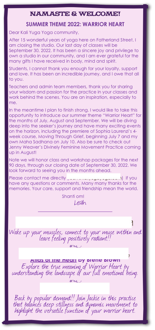 namaste & welcome! 


SUMMER THEME 2022: WARRIOR HEART

Dear Kali Yuga Yoga community,

After 15 wonderful years of yoga here on Fatherland Street, I am closing the studio. Our last day of classes will be September 30, 2022. It has been a sincere joy and privilege to own a studio in our community, and I am ever grateful for the many gifts I have received in body, mind and spirit.

Students, I cannot thank you enough for your loyalty, support and love. It has been an incredible journey, and I owe that all to you.

Teachers and admin team members, thank you for sharing your wisdom and passion for the practice in your classes and work behind the scenes. You are an inspiration, especially to me.

In the meantime I plan to finish strong. I would like to take this opportunity to introduce our summer theme “Warrior Heart” for the months of July, August and September. We will be diving deep into the seeker’s journey and have many exciting events on the horizon, including the premiere of Sophia Laurenzi’s 4-week course, Moving Through Grief, beginning July 7 and my own Maha Sadhana on July 10. Also be sure to check out Jenny Weaver’s Divinely Feminine Movement Practice coming up in August!

Note we will honor class and workshop packages for the next 90 days, through our closing date of September 30, 2022. We look forward to seeing you in the months ahead.

Please contact me directly (leah@kaliyugayoga.com)  if you have any questions or comments. Many many thanks for the memories. Your care, support and friendship mean the world.

                                            Shanti om!
                                            Leah
￼  
Divinely Feminine Movement: August 19
Wake up your muscles, connect to your muse within and leave feeling positively radiant!!

`

Better Books Book Club: August 26
Atlas of the Heart by Brene Brown
Explore the true meaning of Warrior Heart by understanding the landscape of our full emotional being. 

`

YinYasa: September 25
Back by popular demand!! Join Jackie in this practice that balances deep stillness and dynamic movement to highlight the versatile function of your warrior heart.


