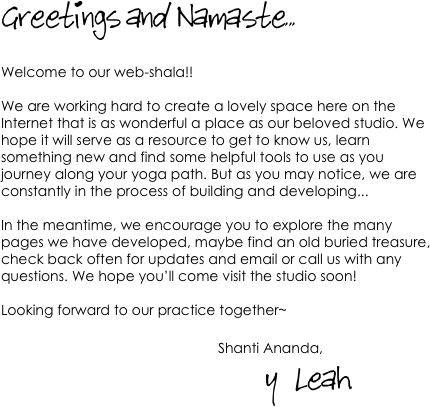 Greetings and Namaste...

Welcome to our web-shala!! 

We are working hard to create a lovely space here on the Internet that is as wonderful a place as our beloved studio. We hope it will serve as a resource to get to know us, learn something new and find some helpful tools to use as you journey along your yoga path. But as you may notice, we are constantly in the process of building and developing...

In the meantime, we encourage you to explore the many pages we have developed, maybe find an old buried treasure, check back often for updates and email or call us with any questions. We hope you’ll come visit the studio soon!

Looking forward to our practice together~
                                                        Shanti Ananda,                                                               
                                            y   Leah

