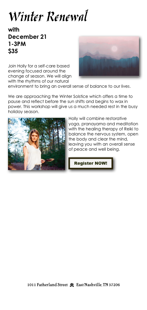 Winter Renewal
with Holly Ramey    
December 21￼
1-3PM
$35 
 

Join Holly for a self-care based evening focused around the change of season. We will align with the rhythms of our natural environment to bring an overall sense of balance to our lives. 

We are approaching the Winter Solstice which offers a time to pause and reflect before the sun shifts and begins to wax in power. This workshop will give us a much needed rest in the busy holiday season. 
￼Holly will combine restorative yoga, pranayama and meditation with the healing therapy of Reiki to balance the nervous system, open the body and clear the mind, leaving you with an overall sense of peace and well being.

￼




















1011 Fatherland Street  d  East Nashville, TN 37206
info@kaliyugayoga.com

